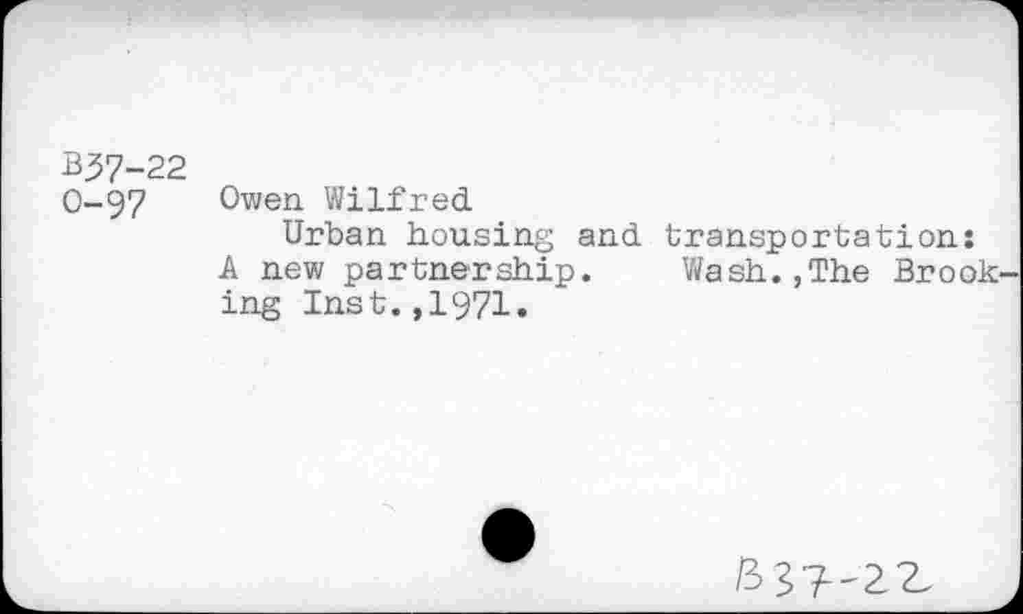 ﻿B37-22
O-97 Owen Wilfred
Urban housing and transportation:
A new partnership. Wash.,The Brook ing Inst.,1971.